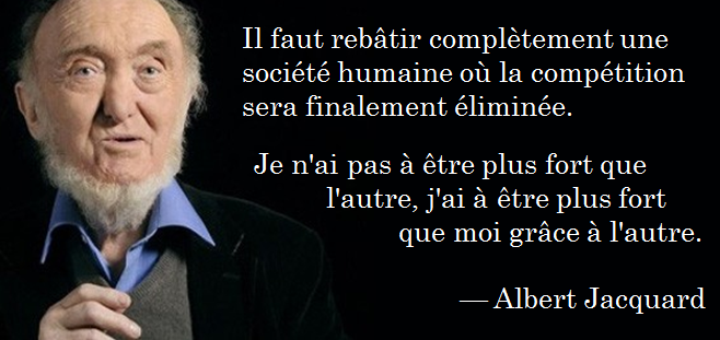 Il faut rebâtir complètement une société humaine où la compétition sera finalement éliminée.
Je n'ai pas à être plus fort que l'autre, j'ai à être plus fort que moi grâce a l'autre.
— Albert Jacquard
Trans. "We must completely rebuild a human society where competition will ultimately be eliminated.
I don't have to be stronger than the other, I have to be stronger than myself thanks to the other.
— Albert Jacquard