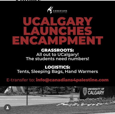 UCALGARY LAUNCHES ENCAMPMENT GRASSROOTS: All out to UCalgary! The students need numbers! LOGISTICS: Tents, Sleeping Bags, Hand Warmers -transfer to: info@canadians4palestine.com (From instagram)  https://www.instagram.com/p/C6v71UpLWRl/?igsh=MXUwMGZ3MWRsdjhw  Statement from Justice for Palestine Calgary: https://www.facebook.com/share/p/zvXG4FAWCTMwZy4z/?mibextid=WC7FNe 