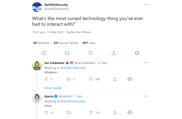 A tweet with two replies:

@SwiftOnSecurity
> What's the most cursed technology thing you've ever had to interact with?

Reply 1:
@IanColdwater
> Windows

Reply 2:
@Fox0x01
> Linux