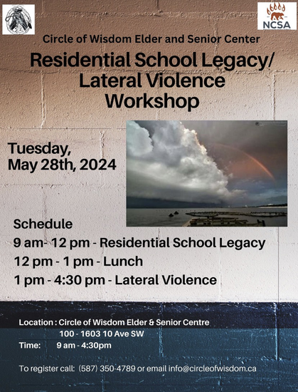 Circle of Wisdom Elder and Senior Center Residential School Legacy/ Lateral Violence Workshop Tuesday, May 28th, 2024 Schedule 9-12 pm - Residential School Legacy 12-1pm - Lunch 1-4:30pm - Lateral Violence Location: Circle of Wisdom Elder & Senior Centre 100 - 1603 10 Ave SW Time: 9am - 4:30pm To register call: (587) 350-4789 or email info@circleofwisdom.ca