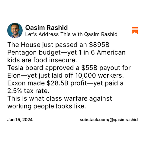Qasim Rashid on Substack

The House just passed an $895B Pentagon budget—yet 1 in 6 American kids are food insecure. Tesla board approved a $55B payout for EIon—yet just laid off 10,000 workers. Exxon made $28.5B profit—yet paid a 2.5% tax rate. This is what class warfare against working people looks like.