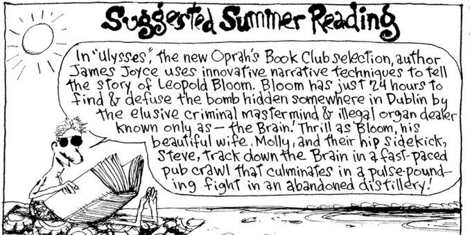 In a panel from a Richard’s Poor Almanac comic strip “Suggested Summer Reading,” a fellow in sunglasses and bathing suit sitting on a beach says: “In ‘Ulysses,’ the new Oprah’s Book Club selection, author James Joyce uses innovative narrative techniques to tell the story of Leopold Bloom. Bloom has just 24 hours to find & defuse the bomb hidden somewhere in Dublin by the elusive criminal mastermind & illegal organ dealer known only as — the Brain. Thrill as Bloom, his beautiful wife, Molly, and their hip sidekick Steve track down the Brain in a fast-paced pub crawl that culminates in a pulse-pounding fight in an abandoned distillery!”