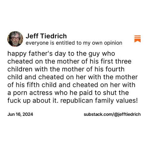 happy father's day to the guy who cheated on the mother of his first three children with the mother of his fourth child and cheated on her with the mother of his fifth child and cheated on her with a porn actress who he paid to shut the fuck up about it. republican family values!