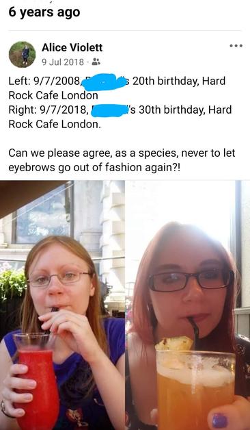 Facebook screenshot of two photos of the same woman drinking a cocktail. In the first image, she has light brown hair, virtually no eyebrows, thin-framed glasses and a red drink. In the second, she has red hair, thicker eyebrows, thicker-framed glasses, and an orange drink.

Text reads: Left: 9/7/2008, [friend's deadname's] 20th birthday, Hard Rock Cafe London
Right: 9/7/2018, [friend's deadname's] 30th birthday, Hard Rock Cafe London.
Can we please agree, as a species, never to let eyebrows go out of fashion again?!