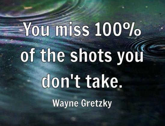 quote from hockey great Wayne Gretzky “You miss 100% of the shots you don’t take.”