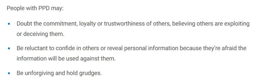 People with PPD (paranoid personality disorder) may:

Doubt the commitment, loyalty or trustworthiness of others, believing others are exploiting or deceiving them. 

Be reluctant to confide in others or reveal personal information because they’re afraid the information will be used against them. 

Be unforgiving and hold grudges.