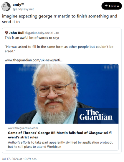 A screenshot of a Bluesky post:

@andylevy.net
imagine expecting george rr martin to finish something and send it in

[quoted post:
@garius.bsky.social
This is an awful lot of words to say:

“He was asked to fill in the same form as other people but couldn’t be arsed.”

[embedded link to an article:
Game of Thrones’ George RR Martin falls foul of Glasgow sci-fi event’s strict rules
Author’s efforts to take part apparently stymied by application protocol, but he still plans to attend Worldcon
]

]