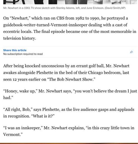 Excerpt from the Washington Post’s obituary of Bob Newhart:

On “Newhart,” which ran on CBS from 1982 to 1990, he portrayed a guidebook-writer-turned-Vermont-innkeeper dealing with a cast of eccentric locals. The final episode became one of the most memorable in television history.

After being knocked unconscious by an errant golf ball, Mr. Newhart awakes alongside Pleshette in the bed of their Chicago bedroom, last seen 12 years earlier on “The Bob Newhart Show.”

“Honey, wake up,” Mr. Newhart says, “you won’t believe the dream I just had.”

“All right, Bob,” says Pleshette, as the live audience gasps and applauds in recognition. “What is it?”

“I was an innkeeper,” Mr. Newhart explains, “in this crazy little town in Vermont.”
