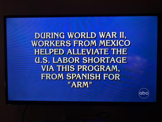A photo of a television screen showing a Jeopardy clue:

DURING WORLD WAR II,
WORKERS FROM MEXICO
HELPED ALLEVIATE THE
U.S. LABOR SHORTAGE
VIA THIS PROGRAM,
FROM SPANISH FOR
