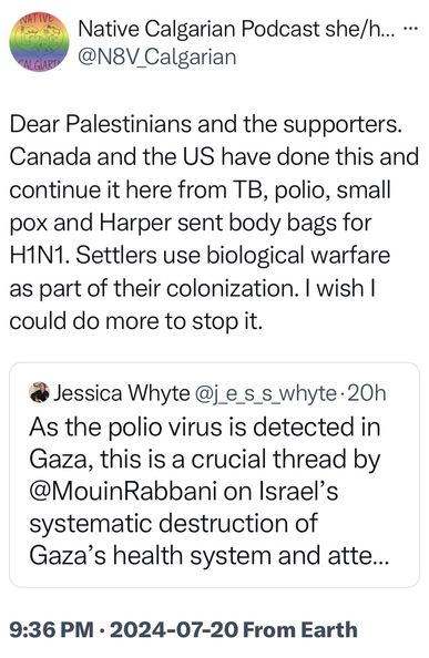 Dear Palestinians and the supporters. Canada and the US have done this and continue it here from TB, polio, small pox and Harper sent body bags for HIN1. Settlers use biological warfare as part of their colonization. I wish I could do more to stop it. • Jessica Whyte @ie s s whyte• 20h As the polio virus is detected in Gaza, this is a crucial thread by @MouinRabbani on Israel's systematic destruction of Gaza's health system and atte..