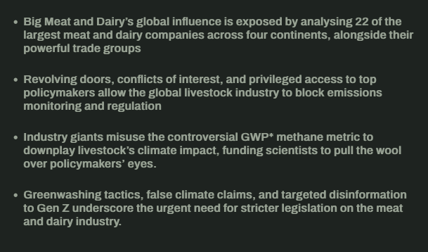 Summary of the report:

    -Big Meat and Dairy’s global influence is exposed by analysing 22 of the largest meat and dairy companies across four continents, alongside their powerful trade groups
   - Revolving doors, conflicts of interest, and privileged access to top policymakers allow the global livestock industry to block emissions monitoring and regulation
   - Industry giants misuse the controversial GWP* methane metric to downplay livestock’s climate impact, funding scientists to pull the wool over policymakers’ eyes.
   - Greenwashing tactics, false climate claims, and targeted disinformation to Gen Z underscore the urgent need for stricter legislation on the meat and dairy industry.

