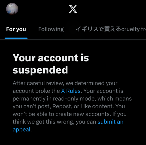 Your account is suspended

After careful review, we determined your account broke the X Rules. Your account is permanently in read-only mode, which means you can't post, Repost, or Like content. You won't be able to create new accounts. If you think we got this wrong, you can submit an appeal.