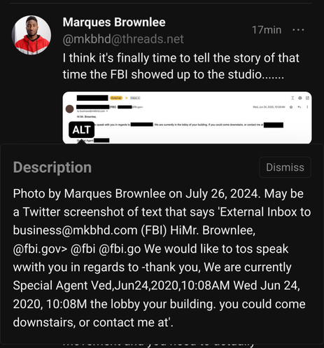 A post by MKBHD on threads.net, viewed from the Fediverse. It says: 

«I think it's finally time to tell the story of that time the FBI showed up to the studio.......»

Attached, there's an email snippet from the FBI, which says: 

« Hi Mr. Brownlee.
» We would like to speak with you in regards to [REDACTED]. We are currently in the lobby of your building. If you could come downstairs, or contact me at [REDACTED].

» Special Agent [REDACTED] »

The alt text of the picture is the following: 

«Photo by Marques Brownlee on July 26, 2024. May be a Twitter screenshot of text that says 'External Inbox to business@mkbhd.com (FBI) HiMr. Brownlee, @fbi.gov> @fbi @fbi.go We would like to tos speak wwith you in regards to -thank you, We are currently Special Agent Ved,Jun24,2020,10:08AM Wed Jun 24, 2020, 10:08M the lobby your building. you could come downstairs, or contact me at'.»