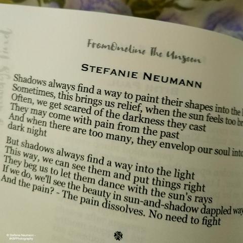 One of Stefanie Neumann's pieces in the book FromOneLine The Unseen:

Shadows always find a way to paint their shapes into the light
Sometimes, this brings us relief, when the sun feels too bright
Often, we get scared of the darkness they cast
They may come with pain from the past
And when there are too many, they envelop our soul into a dark night

But shadows always find a way into the light
This way, we can see them and put things right
They beg us to let them dance with the sun's rays
If we do, we'll see the beauty in sun-and-shadow dappled ways
And the pain? - The pain dissolves. No need to fight