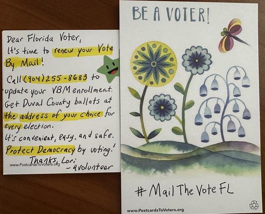 A handwritten postcard in two views. The front says “Be A Voter”and “#MailTheVoteFL”along with a picture of some blue flowers and a stylized dragonfly above. 

The back says,
“Dear Florida Voter, It's time to renew your Vote By Mail! Call (904) 255 - 8683 to update your VBMenrollment. Get Dural County ballots at the address of your choice for every election. It's convenient, easy, and safe. Protect Democracy by voting! .Postcard eras, Lori - avolunteer # Mail The Vote FL www.PostcardsToVoters.org”