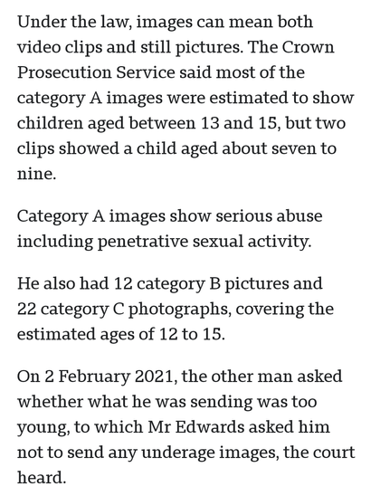 Under the law, images can mean both video clips and still pictures. The Crown Prosecution Service said most of the category A images were estimated to show children aged between 13 and 15, but two clips showed a child aged about seven to nine.

Category A images show serious abuse including penetrative sexual activity.

He also had 12 category B pictures and 22 category C photographs, covering the estimated ages of 12 to 15.

On 2 February 2021, the other man asked whether what he was sending was too young, to which Mr Edwards asked him not to send any underage images, the court heard.