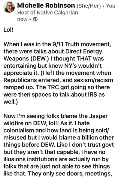 Lol!  When I was in the 9/11 Truth movement, there were talks about Direct Energy Weapons (DEW.) I thought THAT was entertaining but knew NY’s wouldn’t appreciate it. (I left the movement when Republicans entered, and sexism/racism ramped up. The TRC got going so there were then spaces to talk about IRS as well.)  Now I’m seeing folkx blame the Jasper wildfire on DEW, lol!! As if. I hate colonialism and how land is being sold/misused but I would blame a billion other things before DEW. Like I don’t trust govt but they aren’t that capable. I have no illusions institutions are actually run by folkx that are just not able to see things like that. They only see doors, meetings, fundraising and endorsements.   Just sucks that folkx will believe something like DEW over having empathy for the displaced Indigenous Peoples’ in Canada for over 150 years.  I posted this because my last podcast, Colonial Priorities, is up on Jasper. 