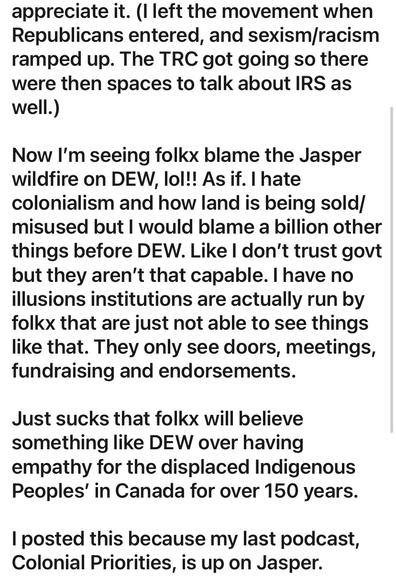Lol!  When I was in the 9/11 Truth movement, there were talks about Direct Energy Weapons (DEW.) I thought THAT was entertaining but knew NY’s wouldn’t appreciate it. (I left the movement when Republicans entered, and sexism/racism ramped up. The TRC got going so there were then spaces to talk about IRS as well.)  Now I’m seeing folkx blame the Jasper wildfire on DEW, lol!! As if. I hate colonialism and how land is being sold/misused but I would blame a billion other things before DEW. Like I don’t trust govt but they aren’t that capable. I have no illusions institutions are actually run by folkx that are just not able to see things like that. They only see doors, meetings, fundraising and endorsements.   Just sucks that folkx will believe something like DEW over having empathy for the displaced Indigenous Peoples’ in Canada for over 150 years.  I posted this because my last podcast, Colonial Priorities, is up on Jasper. 