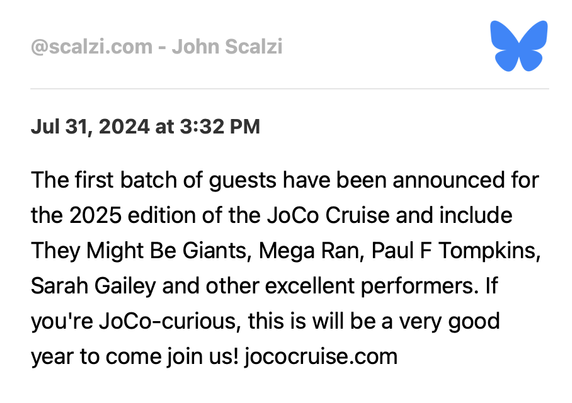 Bluesky post via RSS
@scalzi.com - John Scalzi

Jul 31, 2024 at 3:32 PM
The first batch of guests have been announced for the 2025 edition of the JoCo Cruise and include They Might Be Giants, Mega Ran, Paul F Tompkins, Sarah Gailey and other excellent performers. If you're JoCo-curious, this is will be a very good year to come join us! jococruise.com
