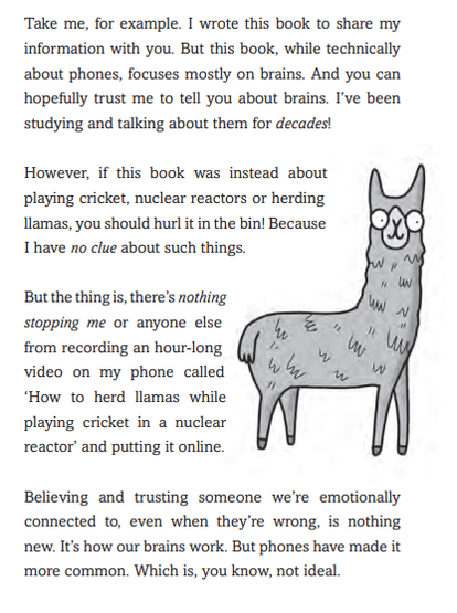 Page from the book in the tweet, with a cartoon picture of a llama, and the following text

Take me, for example. I wrote this book to share my
information with you. But this book, while technically
about phones, focuses mostly on brains. And you can
hopefully trust me to tell you about brains. I’ve been
studying and talking about them for decades!
However, if this book was instead about
playing cricket, nuclear reactors or herding
llamas, you should hurl it in the bin! Because
I have no clue about such things.
But the thing is, there’s nothing
stopping me or anyone else
from recording an hour-long
video on my phone called
‘How to herd llamas while
playing cricket in a nuclear
reactor’ and putting it online.
Believing and trusting someone we’re emotionally
connected to, even when they’re wrong, is nothing
new. It’s how our brains work. But phones have made it
more common. Which is, you know, not ideal. 
