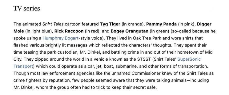 TV series (1982-1985)
The animated Shirt Tales cartoon featured Tyg Tiger (in orange), Pammy Panda (in pink), Digger Mole (in light blue), Rick Raccoon (in red), and Bogey Orangutan (in green) (so-called because he spoke using a Humphrey Bogart-style voice). They lived in Oak Tree Park and wore shirts that flashed various brightly lit messages which reflected the characters' thoughts. They spent their time teasing the park custodian, Mr. Dinkel, and battling crime in and out of their hometown of Mid City. They zipped around the world in a vehicle known as the STSST (Shirt Tales' SuperSonic Transport) which could operate as a car, jet, boat, submarine, and other forms of transportation.
Though most law enforcement agencies like the unnamed Commissioner knew of the Shirt Tales as crime fighters by reputation, few people seemed aware that they were talking animals-including Mr. Dinkel, whom the group often had to trick to keep their secret safe.