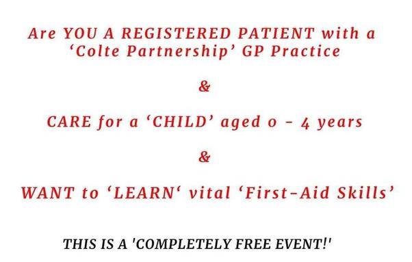 Part of a poster: Are YOU A REGISTERED PATIENT with a 'Colte Partnership' GP Practice * CARE for a 'CHILD' aged 0-4 years & 'WANT to 'LEARN' vital 'First-Aid Skills' THIS IS A 'COMPLETELY FREE EVENT!'