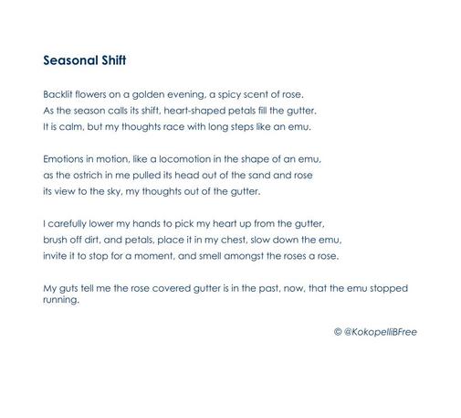 Seasonal Shift

Backlit flowers on a golden evening, a spicy scent of rose.
As the season calls its shift, heart-shaped petals fill the gutter.
It is calm, but my thoughts race with long steps like an emu.

Emotions in motion, like a locomotion in the shape of an emu,
as the ostrich in me pulled its head out of the sand and rose
its view to the sky, my thoughts out of the gutter.

I carefully lower my hands to pick my heart up from the gutter,
brush off dirt, and petals, place it in my chest, slow down the emu,
invite it to stop for a moment, and smell amongst the roses a rose.

My guts tell me the rose covered gutter is in the past, now, that the emu stopped running.

© @KokopelliBFree