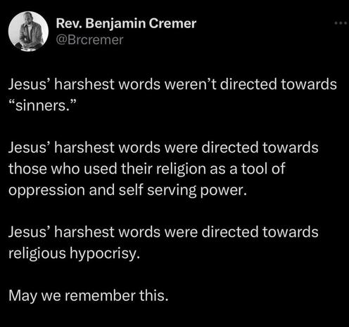 Jesus harshest words weren't directed towards sinners. Jesus harshest words were directed towards those who use their religion as a tool of oppression and self-serving power. Jesus harshest words were directed towards religious hypocrisy. May we remember this.