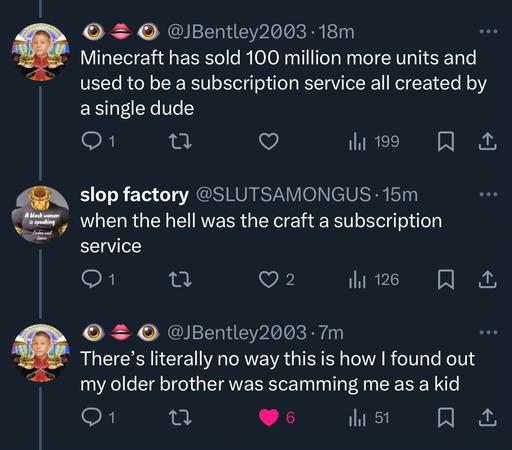 @JBentley2003: 
Minecraft has sold 100 million more units and used to be a subscription service all created by a single dude.

@SLUTSAMONGUS:
when the hell was the craft a subscription service

@JBentley2003:
There's literally no way this is how I found out my older brother was scamming me as a kid