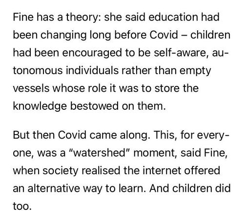 Fine has a theory: she said education had been changing long before Covid - children had been encouraged to be self-aware, autonomous individuals rather than empty vessels whose role it was to store the knowledge bestowed on them.
But then Covid came along. This, for every-one, was a 