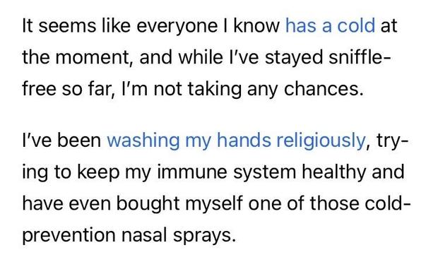 It seems like everyone I know has a cold at the moment, and while l've stayed sniffle-free so far, I'm not taking any chances.
I've been washing my hands religiously, trying to keep my immune system healthy and have even bought myself one of those cold-prevention nasal sprays.