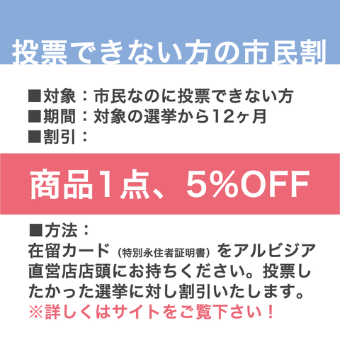 理由あって、投票したいけれどできない方のための市民割、の説明画像です。投票したかった選挙の名前とご住所のわかる在留カードなどをご提示ください。選挙一回につき商品一点を5%オフいたします。使用期限はその選挙から12ヶ月。アルビジア直営店のみのサービスとなります。詳しくはアルビジアサイトご覧ください。