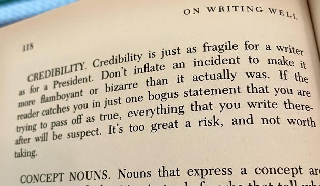 A photo of a passage from a book called On Writing Well.

CREDIBILITY. Credibility is just as fragile for a writer as for a President. Don’t inflate an incident to make it more flamboyant or bizarre that it actually was. If the reader catches you in just one bogus statement that you are trying to pass off as true, everything that you write thereafter will be suspect. It’s too great a risk, and not worth taking.