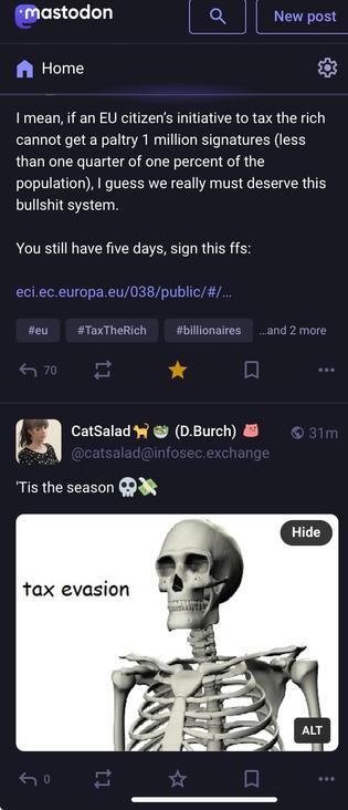 A screenshot of two Mastodon posts:

@aral@mastodon.ar.al
I mean, if an EU citizen’s initiative to tax the rich cannot get a paltry 1 million signatures (less than one quarter of one percent of the population), I guess we really must deserve this bullshit system.

You still have five days, sign this ffs:

https:…

————

@catsalad@infosec.exchange

'Tis the season 💀⁠💸
[image: Super spooky 3D skeleton with the words 