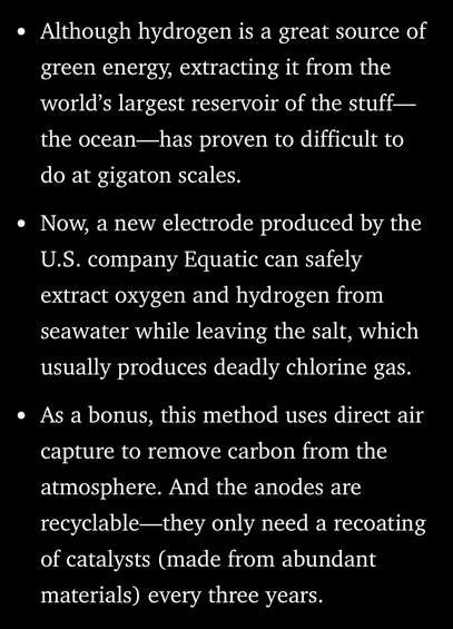 • Although hydrogen is a great source of green energy, extracting it from the world's largest reservoir of the stuff— the ocean—has proven to difficult to do at gigaton scales. • Now, a new electrode produced by the U.S. company Equatic can safely extract oxygen and hydrogen from seawater while leaving the salt, which usually produces deadly chlorine gas. • As a bonus, this method uses direct air capture to remove carbon from the atmosphere. And the anodes are recyclable-they only need a recoating of catalysts (made from abundant materials) every three years.