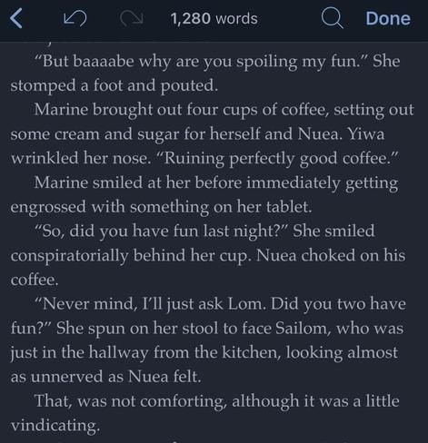 A snippet of text from a story I’m writing. There is a bar on the top indicating the full text is 1,280 words. Excerpt is as follows:

“But baaaabe why are you spoiling my fun.” She stomped a foot and pouted.
Marine brought out four cups of coffee, setting out some cream and sugar for herself and Nuea. Yiwa wrinkled her nose. “Ruining perfectly good coffee.”
Marine smiled at her before immediately getting engrossed with something on her tablet.
“So, did you have fun last night?” She smiled conspiratorially behind her cup. Nuea choked on his coffee. 
“Never mind, I’ll just ask Lom. Did you two have fun?” She spun on her stool to face Sailom, who was just in the hallway from the kitchen, looking almost as unnerved as Nuea felt.
That, was not comforting, although it was a little vindicating.