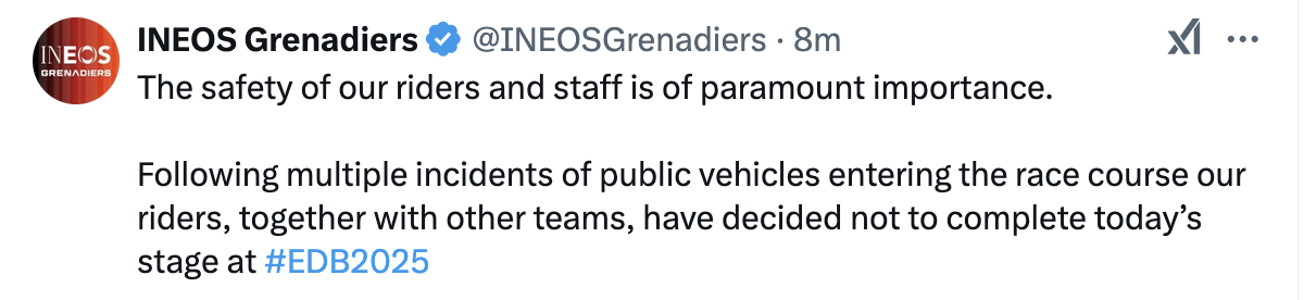 INEOS Grenadiers The safety of our riders and staff is of paramount importance. Following multiple incidents of public vehicles entering the race course our riders, together with other teams, have decided not to complete today’s stage at #EDB2025 