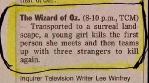 TV guide blurb that says

The Wizard of Oz. (8-10 p.m., TCM)

Transported to a surreal landscape, a young girl kills the first person she meets and then teams up with three strangers to kill again.

Inquirer Television Writer Lee Winfrey