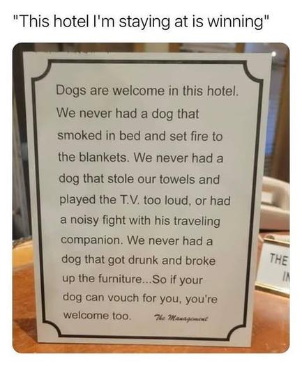 Sign: Dogs are welcome in this hotel. We have never had a dog that smoked in bed and set fire to the blankets. We have never had a dog that stole our towels and played the T.V. too loud, or had a noisy fight with his travelling companions. We never had a dog that got drunk and broke up the furniture. So if your dog can vouch for you, you're welcome too.