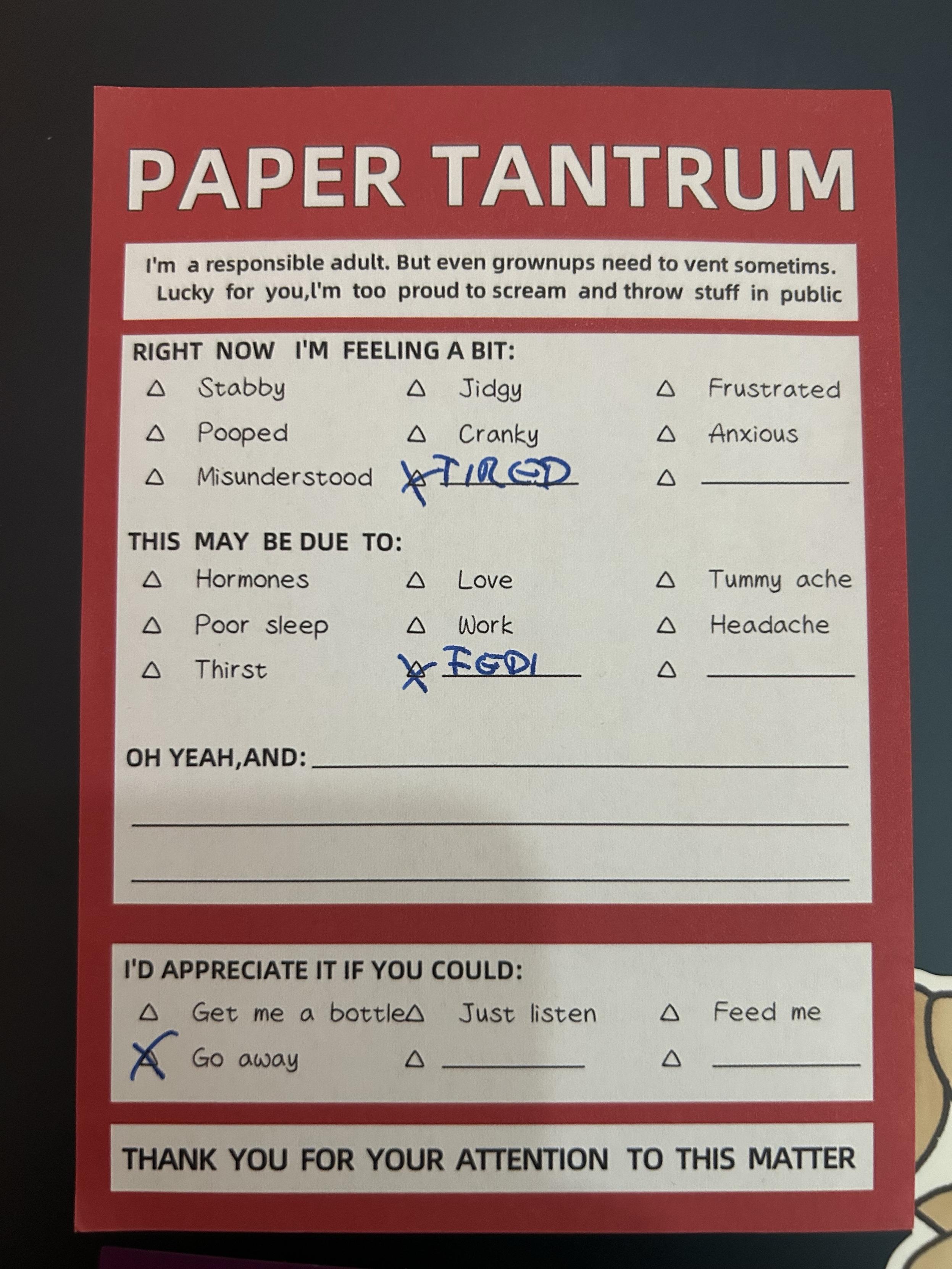 A printed card titled "PAPER TANTRUM" to express feelings.

I'm a responsible adult. But even grownups need to vent sometims.
Lucky for you,'m too proud to scream and throw stuff in public.

Right now I‘m feeling tired.

This might be due to Fedi.

I‘d appreciate it if you could go away.

THANK YOU FOR YOUR ATTENTION TO THIS MATTER
