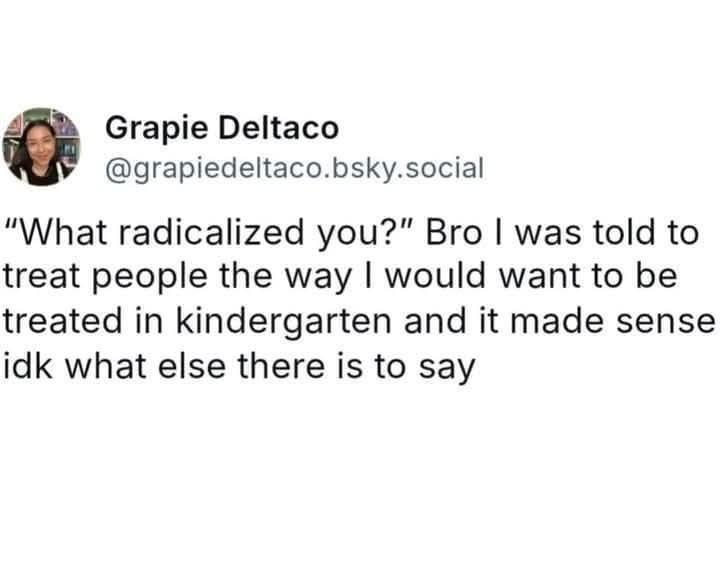 post by Grapie Deltaco

"what radicalized you?" bro I was told to treat people the way I would want to be treated in kindergarten and it made sense idk what else there is to say￼