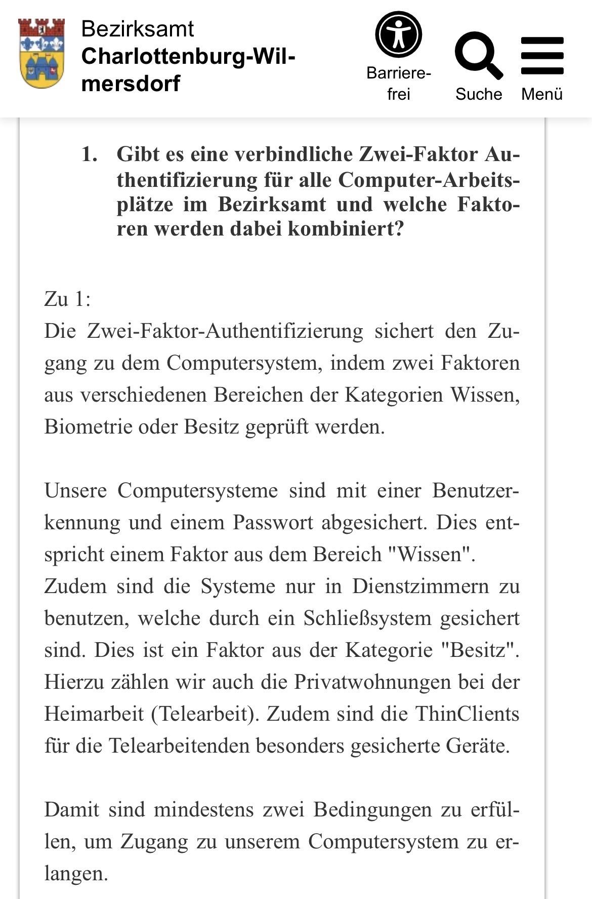 Bezirksamt
Charlottenburg-Wilmersdorf
1. Gibt es eine verbindliche Zwei-Faktor Authentifizierung für alle Computer-Arbeits-plätze im Bezirksamt und welche Faktoren werden dabei kombiniert?
Zu 1:
Die Zwei-Faktor-Authentifizierung sichert den Zugang zu dem Computersystem, indem zwei Faktoren aus verschiedenen Bereichen der Kategorien Wissen, Biometrie oder Besitz geprüft werden.
Unsere Computersysteme sind mit einer Benutzer-kennung und einem Passwort abgesichert. Dies entspricht einem Faktor aus dem Bereich "Wissen" Zudem sind die Systeme nur in Dienstzimmern zu benutzen, welche durch ein Schließsystem gesichert sind. Dies ist ein Faktor aus der Kategorie "Besitz" Hierzu zählen wir auch die Privatwohnungen bei der Heimarbeit (Telearbeit). Zudem sind die ThinClients für die Telearbeitenden besonders gesicherte Geräte.
Damit sind mindestens zwei Bedingungen zu erfül-len, um Zugang zu unserem Computersystem zu er-langen.