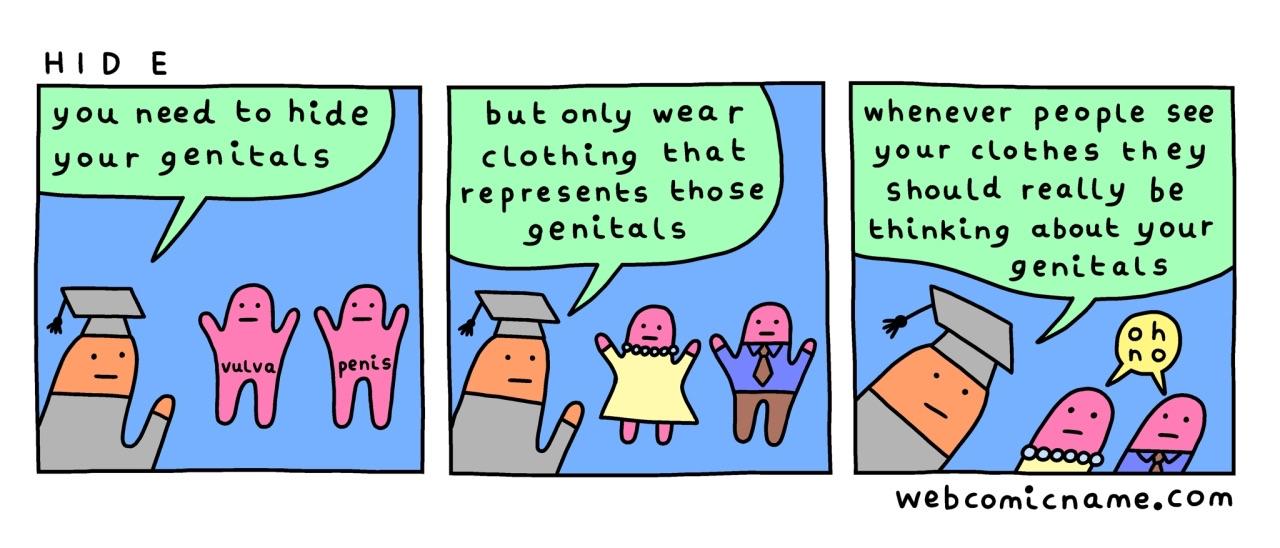 comic by webcomicname.com titled "Hide"

panel 1: person wearing a professor cap, to two people whose genital areas are labeled vulva and penis: "you need to hide your genitals" ￼

panel 2: professor to the same two people now dressed in a dress and a suit, respectively: "but only wear clothing that represents those genitals"

panel 3: the professor continues: ￼"whenever people see your clothes they should really be thinking about your genitals" and the two people say "oh no"