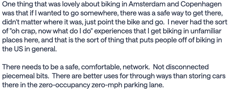 text (from a NextDoor post):
One thing that was lovely about biking in Amsterdam and Copenhagen was that if I wanted to go somewhere, there was a safe way to get there, didn't matter where it was, just point the bike and go. I never had the sort of "oh crap, now what do I do" experiences that I get biking in unfamiliar places here, and that is the sort of thing that puts people off of biking in the US in general.
There needs to be a safe, comfortable, network. Not disconnected piecemeal…