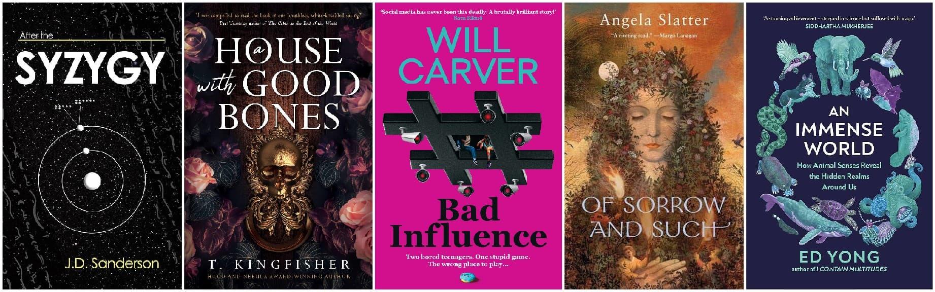 Book covers of: Syzygy by J.D. Sanderson, A House with Good Bones by T. Kingfisher, Bad Influence by Will Carver, Of Sorrow and Such by Angela Slatter, and An Immense World by Ed Yong