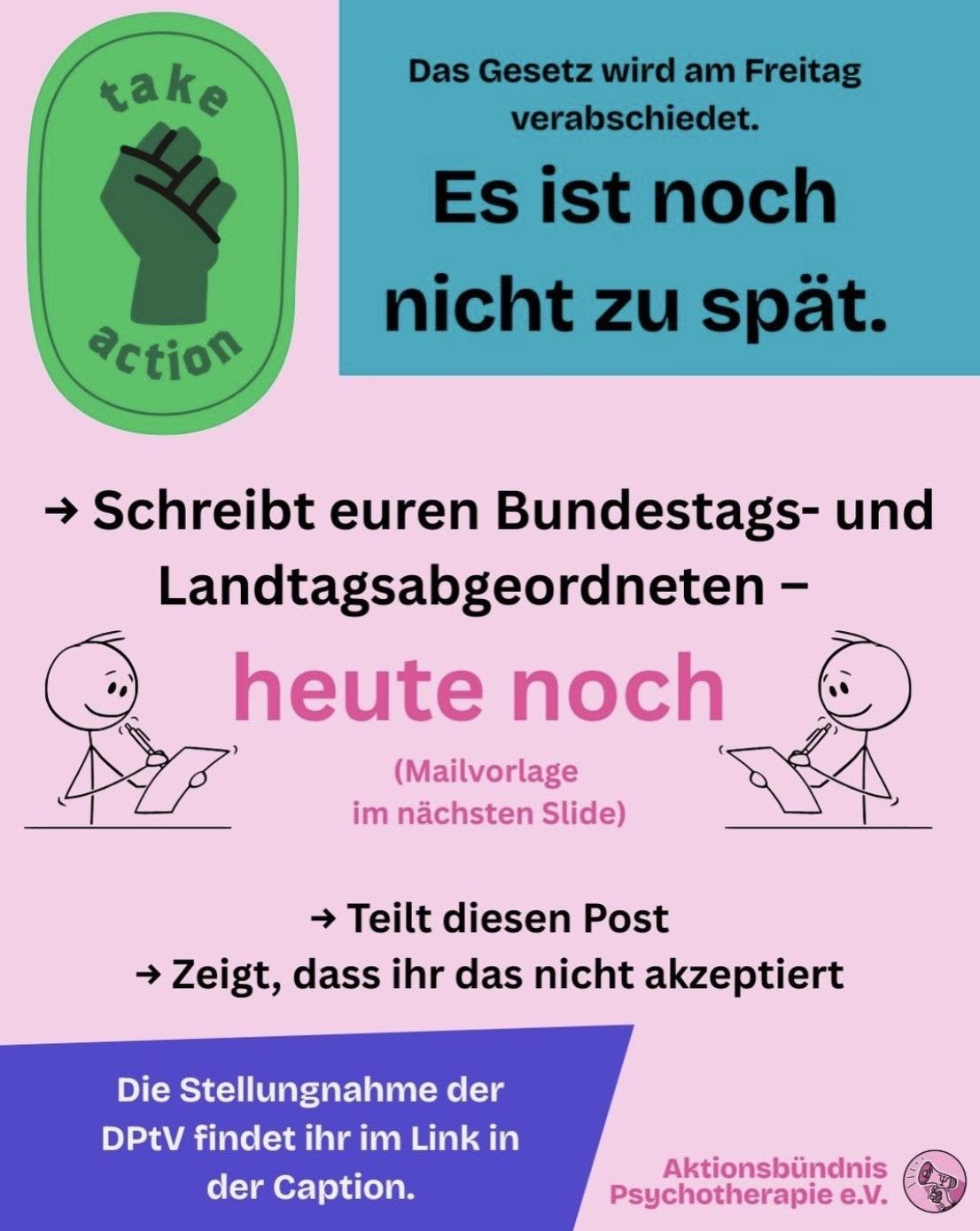 Text: "Das Gesetz wird am Freitag
verabschiedet.
Es ist noch nicht zu spät.
- Schreibt euren Bundestags- und Landtagsabgeordneten - heute noch
(Mailvorlage im nächsten Slide)
- Teilt diesen Post
- Zeigt, dass ihr das nicht akzeptiert
Die Stellungnahme der DPtV findet ihr im Link in der Caption.
Aktionsbündnis Psychotherapie"
Das Bild hat einen rosa Hintergrund. Neben dem Text ist ein Sticker mit einer Faust und der Aussage "take action".