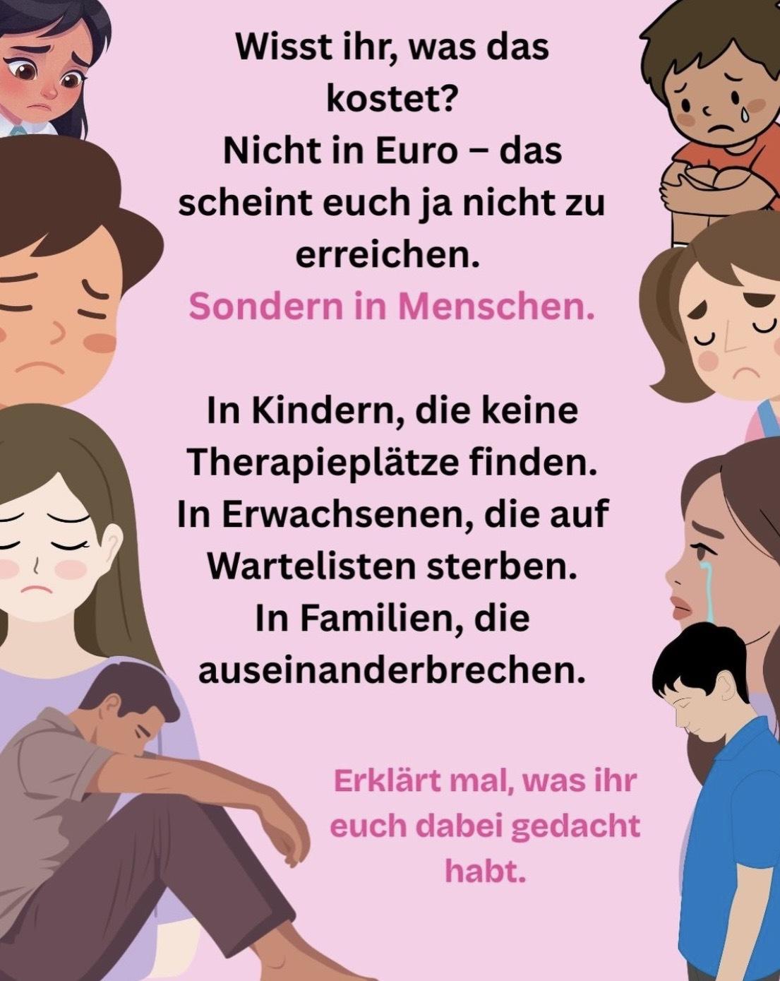 Text: "Wisst ihr, was das kostet?
Nicht in Euro - das scheint euch ja nicht zu erreichen.
Sondern in Menschen.
In Kindern, die keine Therapieplätze finden.
In Erwachsenen, die auf Wartelisten sterben.
In Familien, die auseinanderbrechen.
Erklärt mal, was ihr euch dabei gedacht habt."
Das Bild hat einen rosa Hintergrund. An beiden Seiten neben dem Text sind Zeichnungen von Kindern und Erwachsenen, die traurig sind und teilweise weinen.