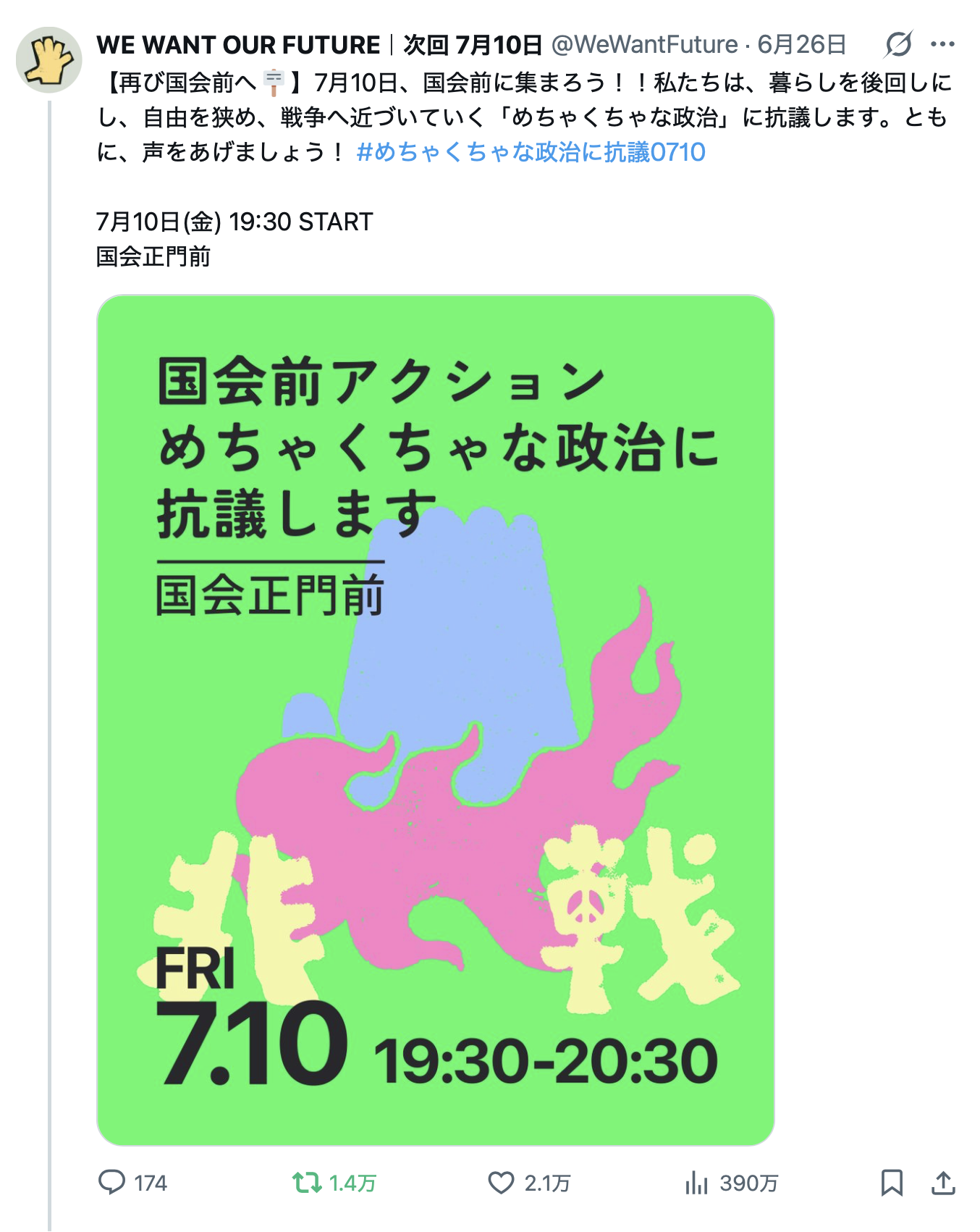 WE WANT OUR FUTUREさんのポスト
「【再び国会前へ🪧】7月10日、国会前に集まろう！！私たちは、暮らしを後回しにし、自由を狭め、戦争へ近づいていく「めちゃくちゃな政治」に抗議します。ともに、声をあげましょう！ #めちゃくちゃな政治に抗議0710 
7月10日(金) 19:30 START 
国会正門前」
のスクリーンショット画像