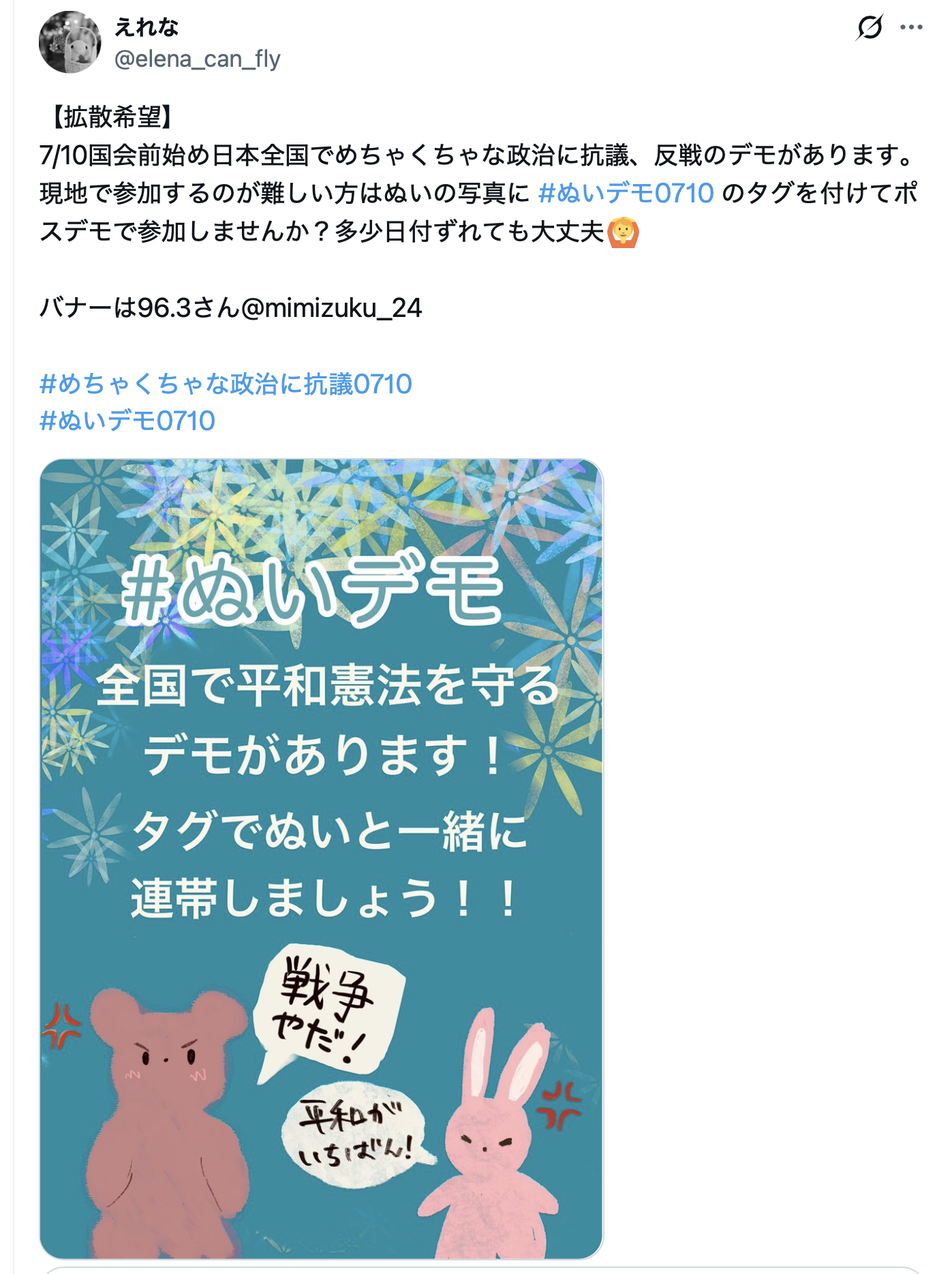 えれなさんの
「【拡散希望】
7/10国会前始め日本全国でめちゃくちゃな政治に抗議、反戦のデモがあります。現地で参加するのが難しい方はぬいの写真に #ぬいデモ0710 のタグを付けてポスデモで参加しませんか？多少日付ずれても大丈夫🙆

バナーは96.3さん@mimizuku_24

#めちゃくちゃな政治に抗議0710
#ぬいデモ0710」
というポストのスクリーンショット