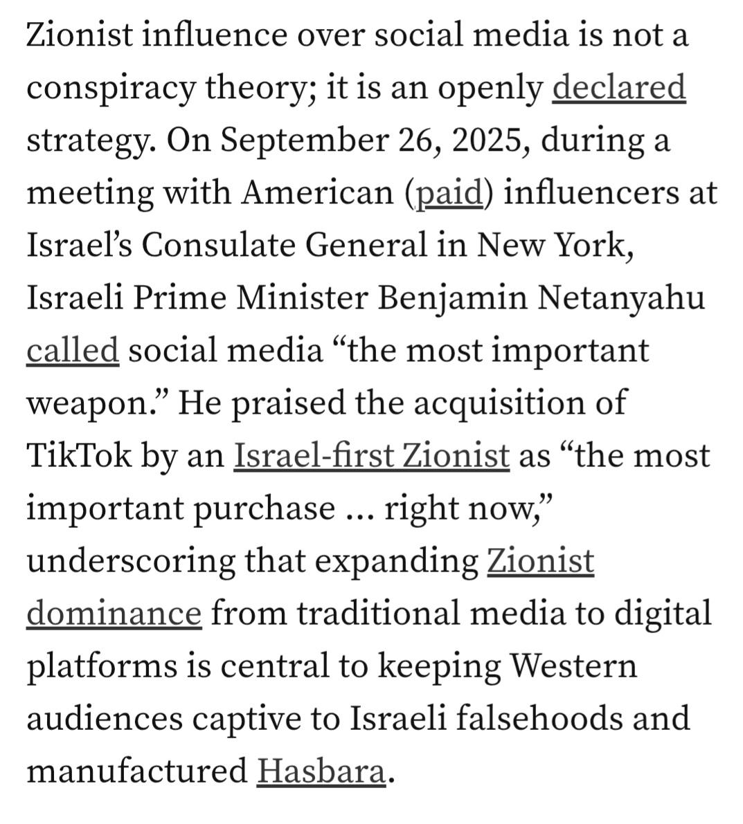 Zionist influence over social media is not a conspiracy theory; it is an openly declared strategy. On September 26, 2025, during a meeting with American (paid) influencers at Israel’s Consulate General in New York, Israeli Prime Minister Benjamin Netanyahu called social media “the most important weapon.” He praised the acquisition of TikTok by an Israel-first Zionist as “the most important purchase … right now,” underscoring that expanding Zionist dominance from traditional media to digital platforms is central to keeping Western audiences captive to Israeli falsehoods and manufactured Hasbara.